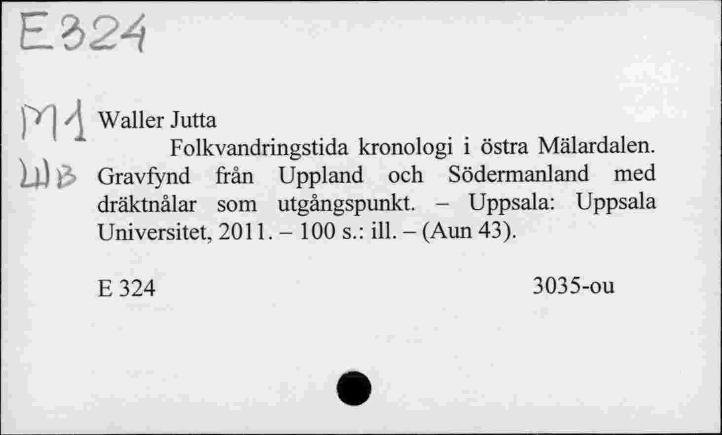 ﻿Е324
j I • ; Waller Jutta
Folkvandringstida kronologi і östra Mälardalen. ш Gravfynd frân Uppland och Södermanland med dräktnälar som utgängspunkt. - Uppsala: Uppsala Universitet, 2011. — 100 s.: ill. — (Aun 43).
E324
3035-ou